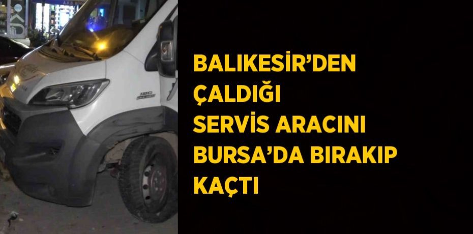 BALIKESİR’DEN ÇALDIĞI SERVİS ARACINI BURSA’DA BIRAKIP KAÇTI