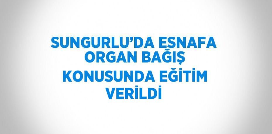 SUNGURLU’DA ESNAFA ORGAN BAĞIŞ KONUSUNDA EĞİTİM VERİLDİ