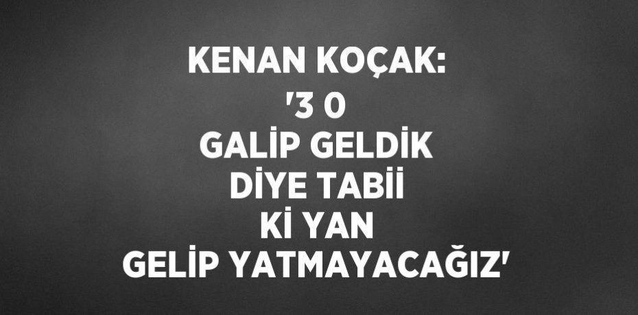 KENAN KOÇAK: '3 0 GALİP GELDİK DİYE TABİİ Kİ YAN GELİP YATMAYACAĞIZ'
