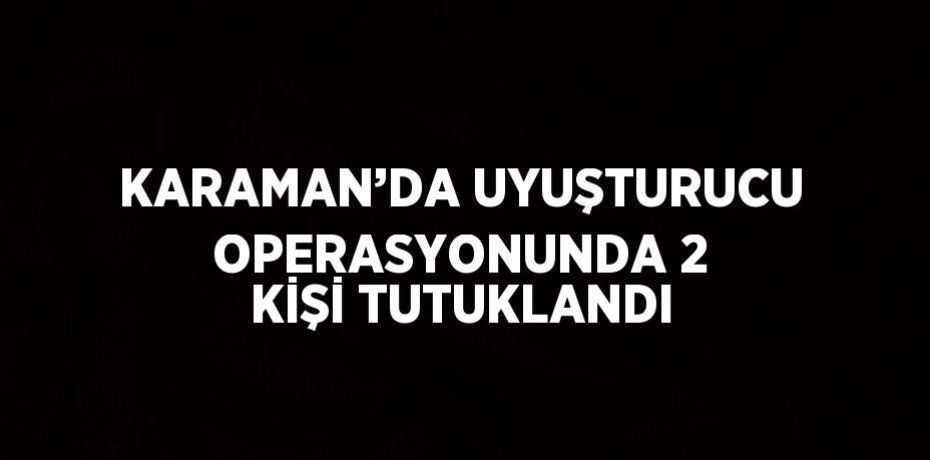 KARAMAN’DA UYUŞTURUCU OPERASYONUNDA 2 KİŞİ TUTUKLANDI