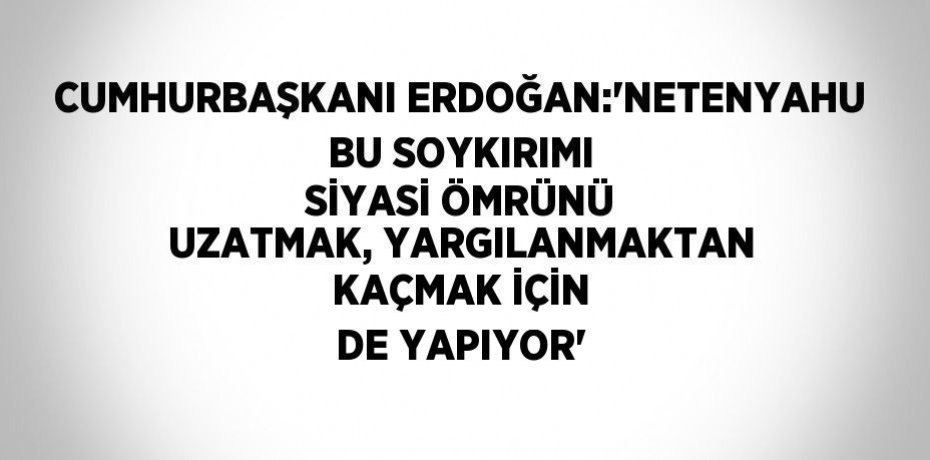 CUMHURBAŞKANI ERDOĞAN:'NETENYAHU BU SOYKIRIMI SİYASİ ÖMRÜNÜ UZATMAK, YARGILANMAKTAN KAÇMAK İÇİN DE YAPIYOR'