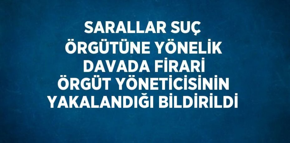 SARALLAR SUÇ ÖRGÜTÜNE YÖNELİK DAVADA FİRARİ ÖRGÜT YÖNETİCİSİNİN YAKALANDIĞI BİLDİRİLDİ