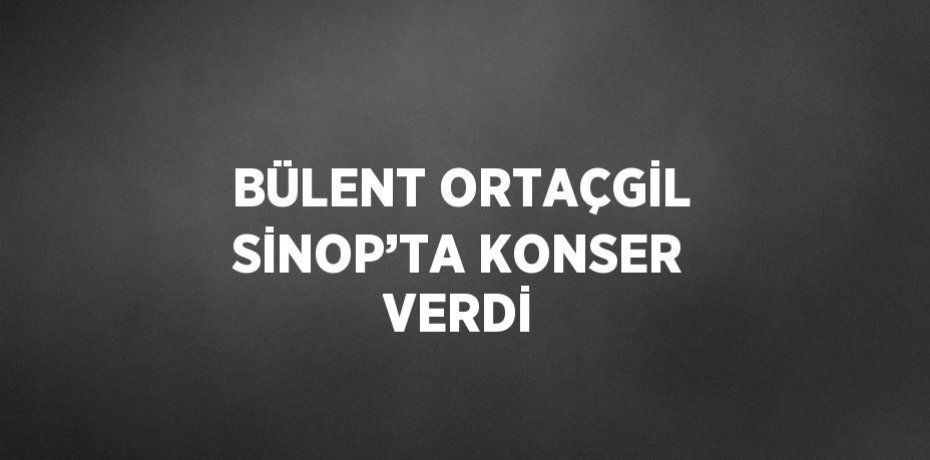 BÜLENT ORTAÇGİL SİNOP’TA KONSER VERDİ