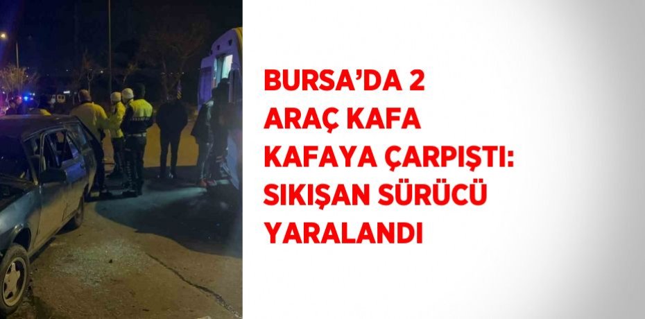 BURSA’DA 2 ARAÇ KAFA KAFAYA ÇARPIŞTI: SIKIŞAN SÜRÜCÜ YARALANDI