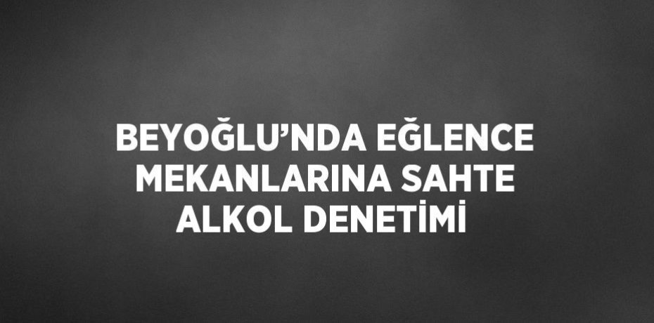 BEYOĞLU’NDA EĞLENCE MEKANLARINA SAHTE ALKOL DENETİMİ