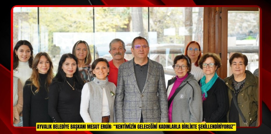 AYVALIK BELEDİYE BAŞKANI MESUT ERGİN: “KENTİMİZİN GELECEĞİNİ KADINLARLA BİRLİKTE ŞEKİLLENDİRİYORUZ”