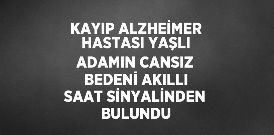 KAYIP ALZHEİMER HASTASI YAŞLI ADAMIN CANSIZ BEDENİ AKILLI SAAT SİNYALİNDEN BULUNDU