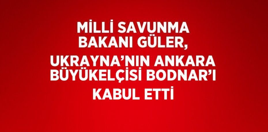 MİLLİ SAVUNMA BAKANI GÜLER, UKRAYNA’NIN ANKARA BÜYÜKELÇİSİ BODNAR’I KABUL ETTİ