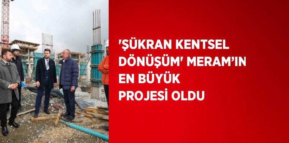 'ŞÜKRAN KENTSEL DÖNÜŞÜM' MERAM’IN EN BÜYÜK PROJESİ OLDU