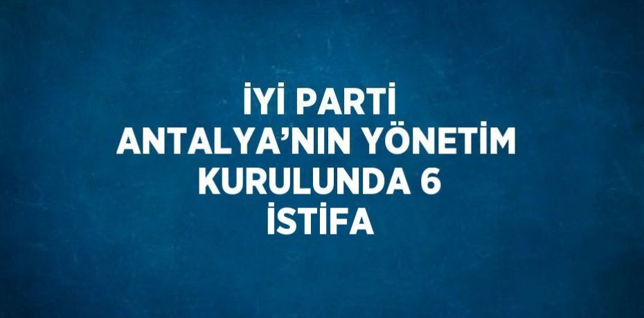 İYİ PARTİ ANTALYA’NIN YÖNETİM KURULUNDA 6 İSTİFA