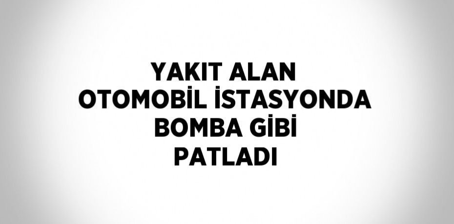 YAKIT ALAN OTOMOBİL İSTASYONDA BOMBA GİBİ PATLADI