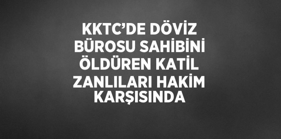 KKTC’DE DÖVİZ BÜROSU SAHİBİNİ ÖLDÜREN KATİL ZANLILARI HAKİM KARŞISINDA