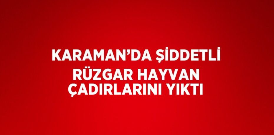 KARAMAN’DA ŞİDDETLİ RÜZGAR HAYVAN ÇADIRLARINI YIKTI