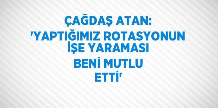 ÇAĞDAŞ ATAN: 'YAPTIĞIMIZ ROTASYONUN İŞE YARAMASI BENİ MUTLU ETTİ'