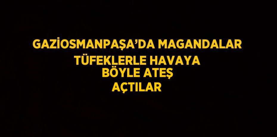 GAZİOSMANPAŞA’DA MAGANDALAR TÜFEKLERLE HAVAYA BÖYLE ATEŞ AÇTILAR
