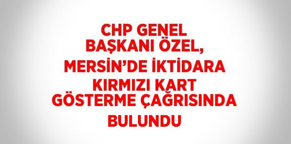 CHP GENEL BAŞKANI ÖZEL, MERSİN’DE İKTİDARA KIRMIZI KART GÖSTERME ÇAĞRISINDA BULUNDU