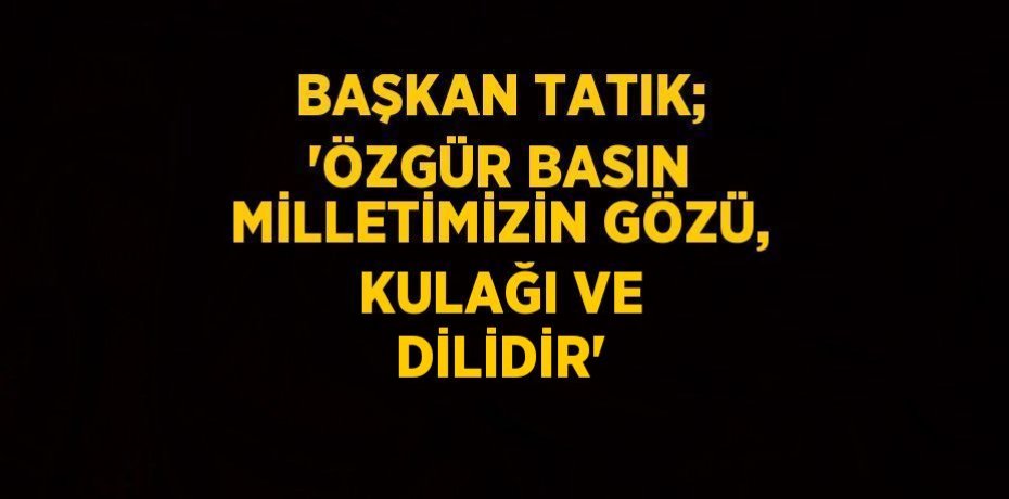 BAŞKAN TATIK; 'ÖZGÜR BASIN MİLLETİMİZİN GÖZÜ, KULAĞI VE DİLİDİR'