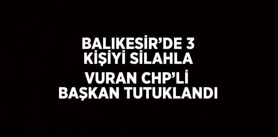 BALIKESİR’DE 3 KİŞİYİ SİLAHLA VURAN CHP’Lİ BAŞKAN TUTUKLANDI