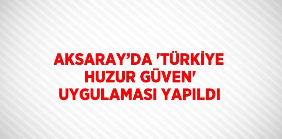 AKSARAY’DA 'TÜRKİYE HUZUR GÜVEN' UYGULAMASI YAPILDI