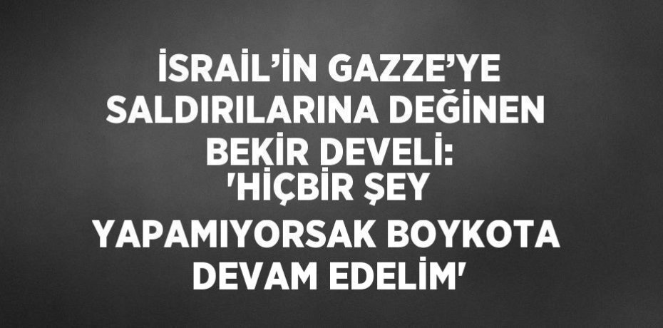 İSRAİL’İN GAZZE’YE SALDIRILARINA DEĞİNEN BEKİR DEVELİ: 'HİÇBİR ŞEY YAPAMIYORSAK BOYKOTA DEVAM EDELİM'