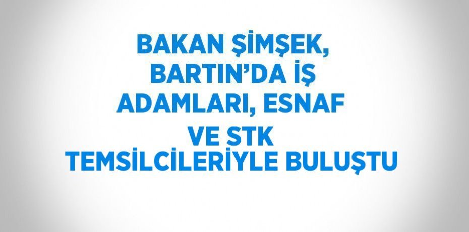 BAKAN ŞİMŞEK, BARTIN’DA İŞ ADAMLARI, ESNAF VE STK TEMSİLCİLERİYLE BULUŞTU