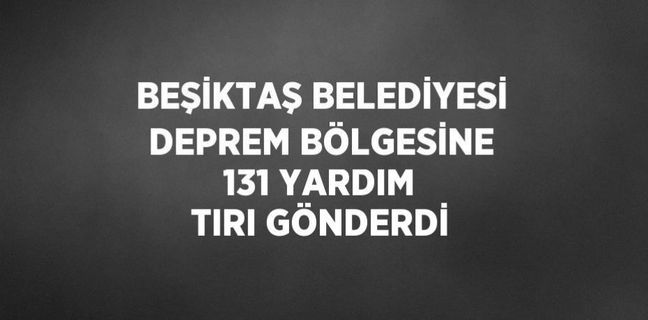 BEŞİKTAŞ BELEDİYESİ DEPREM BÖLGESİNE 131 YARDIM TIRI GÖNDERDİ