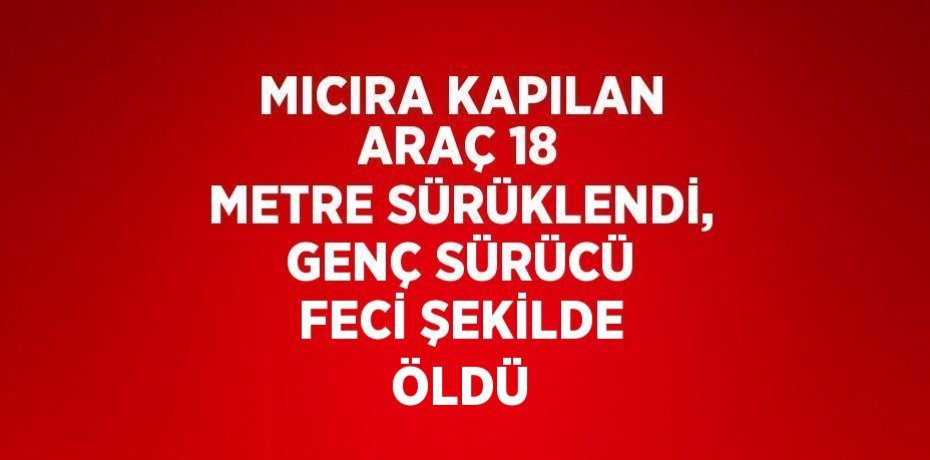 MICIRA KAPILAN ARAÇ 18 METRE SÜRÜKLENDİ, GENÇ SÜRÜCÜ FECİ ŞEKİLDE ÖLDÜ