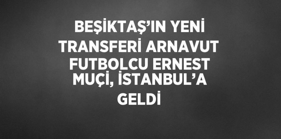 BEŞİKTAŞ’IN YENİ TRANSFERİ ARNAVUT FUTBOLCU ERNEST MUÇİ, İSTANBUL’A GELDİ