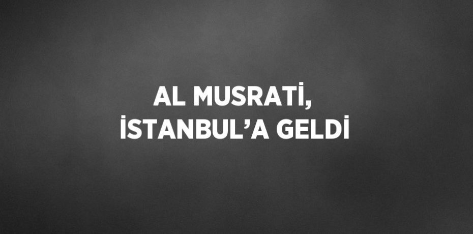 AL MUSRATİ, İSTANBUL’A GELDİ
