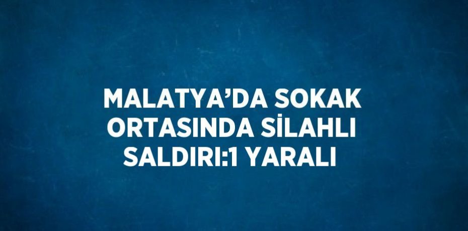 MALATYA’DA SOKAK ORTASINDA SİLAHLI SALDIRI:1 YARALI
