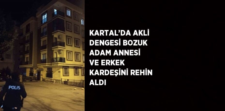 KARTAL’DA AKLİ DENGESİ BOZUK ADAM ANNESİ VE ERKEK KARDEŞİNİ REHİN ALDI