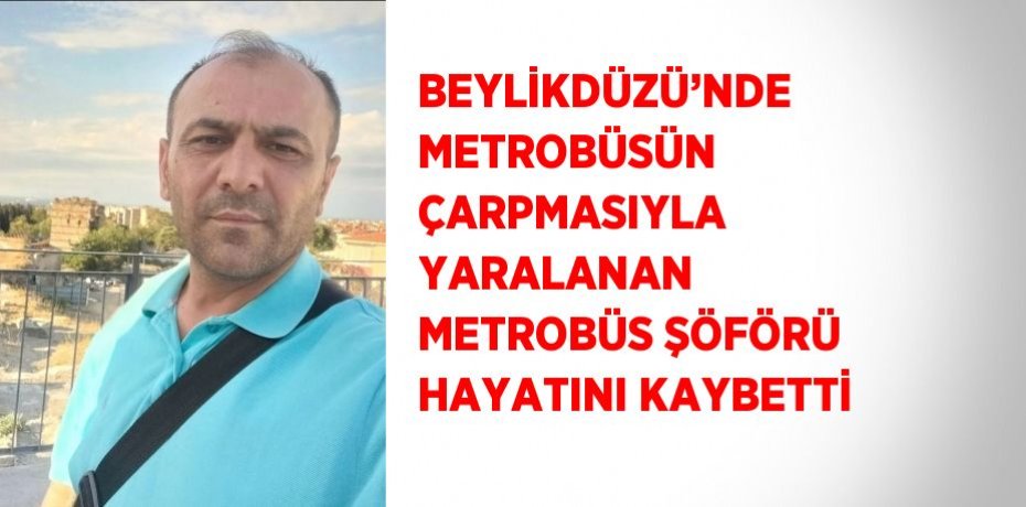 BEYLİKDÜZÜ’NDE METROBÜSÜN ÇARPMASIYLA YARALANAN METROBÜS ŞÖFÖRÜ HAYATINI KAYBETTİ