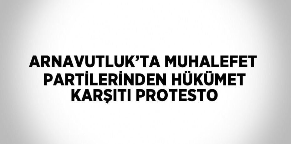ARNAVUTLUK’TA MUHALEFET PARTİLERİNDEN HÜKÜMET KARŞITI PROTESTO