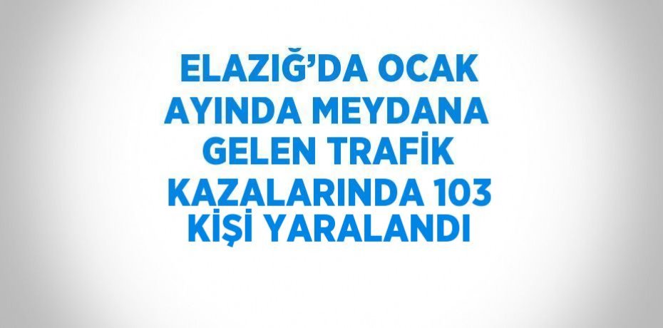 ELAZIĞ’DA OCAK AYINDA MEYDANA GELEN TRAFİK KAZALARINDA 103 KİŞİ YARALANDI