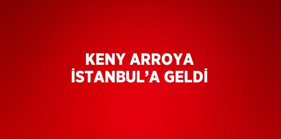 KENY ARROYA İSTANBUL’A GELDİ