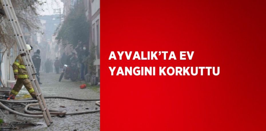 AYVALIK’TA EV YANGINI KORKUTTU