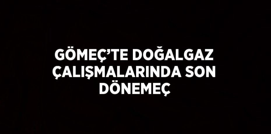 GÖMEÇ’TE DOĞALGAZ ÇALIŞMALARINDA SON DÖNEMEÇ