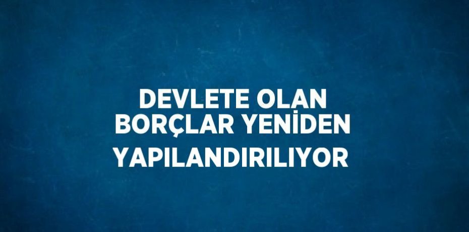 DEVLETE OLAN BORÇLAR YENİDEN YAPILANDIRILIYOR