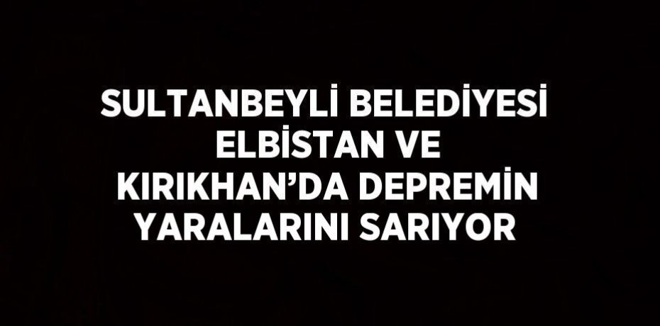 SULTANBEYLİ BELEDİYESİ ELBİSTAN VE KIRIKHAN’DA DEPREMİN YARALARINI SARIYOR