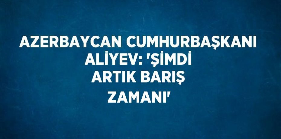 AZERBAYCAN CUMHURBAŞKANI ALİYEV: 'ŞİMDİ ARTIK BARIŞ ZAMANI'