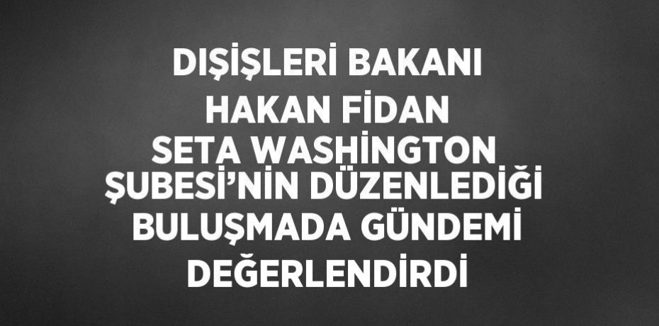 DIŞİŞLERİ BAKANI HAKAN FİDAN SETA WASHİNGTON ŞUBESİ’NİN DÜZENLEDİĞİ BULUŞMADA GÜNDEMİ DEĞERLENDİRDİ