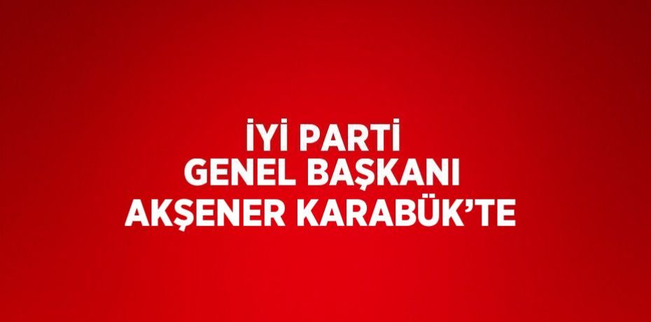 İYİ PARTİ GENEL BAŞKANI AKŞENER KARABÜK’TE