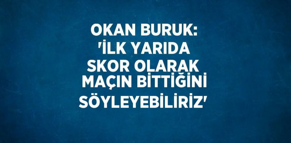 OKAN BURUK: 'İLK YARIDA SKOR OLARAK MAÇIN BİTTİĞİNİ SÖYLEYEBİLİRİZ'