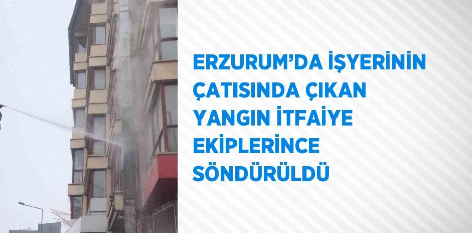 ERZURUM’DA İŞYERİNİN ÇATISINDA ÇIKAN YANGIN İTFAİYE EKİPLERİNCE SÖNDÜRÜLDÜ