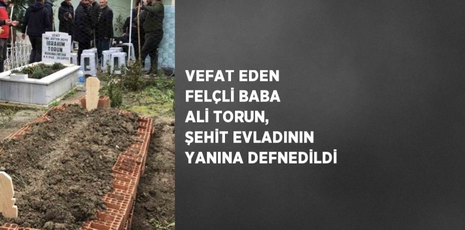 VEFAT EDEN FELÇLİ BABA ALİ TORUN, ŞEHİT EVLADININ YANINA DEFNEDİLDİ