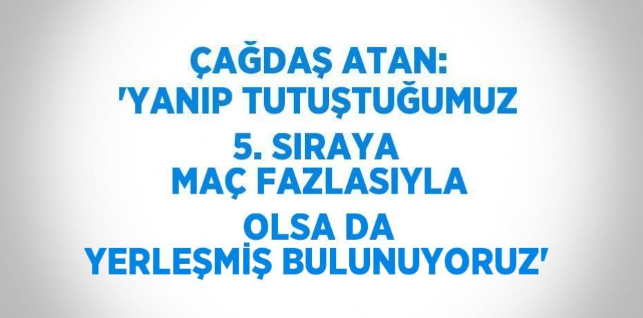 ÇAĞDAŞ ATAN: 'YANIP TUTUŞTUĞUMUZ 5. SIRAYA MAÇ FAZLASIYLA OLSA DA YERLEŞMİŞ BULUNUYORUZ'