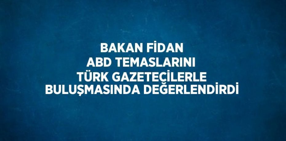 BAKAN FİDAN ABD TEMASLARINI TÜRK GAZETECİLERLE BULUŞMASINDA DEĞERLENDİRDİ