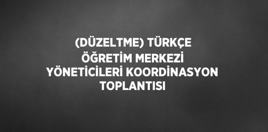 (DÜZELTME) TÜRKÇE ÖĞRETİM MERKEZİ YÖNETİCİLERİ KOORDİNASYON TOPLANTISI