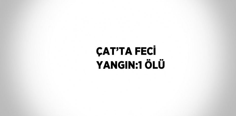 ÇAT’TA FECİ YANGIN:1 ÖLÜ