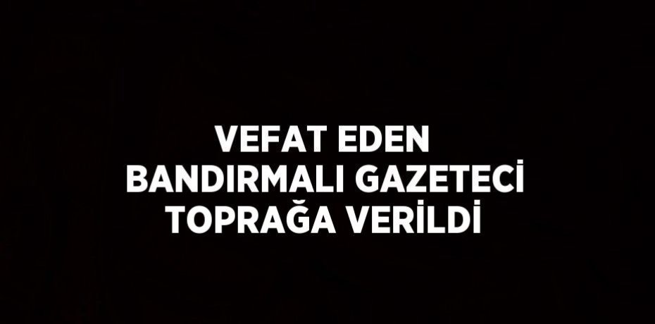 VEFAT EDEN BANDIRMALI GAZETECİ TOPRAĞA VERİLDİ